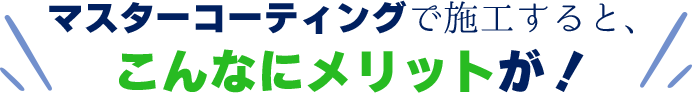 マスターコーティングで施工すると、こんなにメリットが！