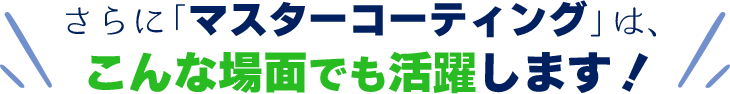 さらに「マスターコーティング」は、こんな場面でも活躍します！