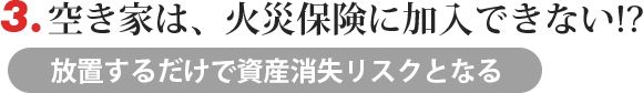 3.空き家は、火災保険に加入できない!?→　放置するだけで資産消失リスクとなる