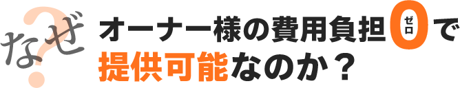 なぜオーナー様の費用負担ゼロで提供可能なのか？