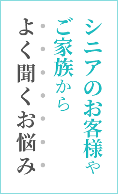 シニアのお客様やご家族からよく聞くお悩み