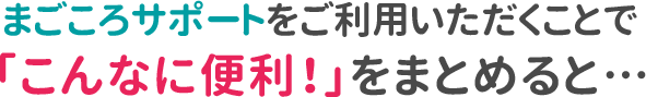 「まごころサービス」をご利用いただくことで、「こんなに便利！」をまとめると…