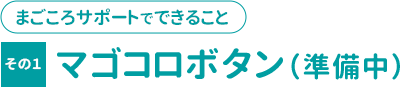 まごころサポートで出来ること その１「マゴコロボタン」（準備中）