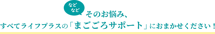 などなど　そのお悩み、すべてライフプラスの「まごごろサポート」におまかせください！