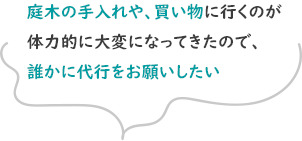 庭木の手入れや、買い物に行くのが体力的に大変になってきたので、誰かに代行をお願いしたい