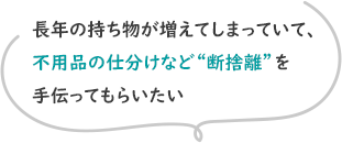 長年の持ち物が増えてしまっていて、不用品の仕分けなど“断捨離”を手伝ってもらいたい