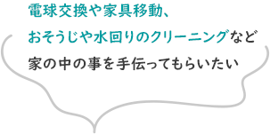 電球交換や家具移動、おそうじや水回りのクリーニングなど家のなかの事を手伝ってもらいたい