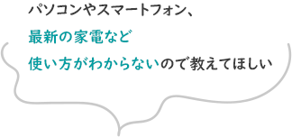 パソコンやスマートフォン、最新の家電など使い方がわからないので教えてほしい