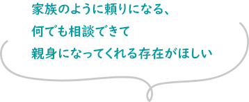 家族のように頼りになる、何でも相談できて親身になってくれる存在がほしい